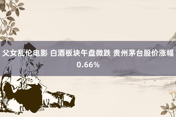 父女乱伦电影 白酒板块午盘微跌 贵州茅台股价涨幅0.66%