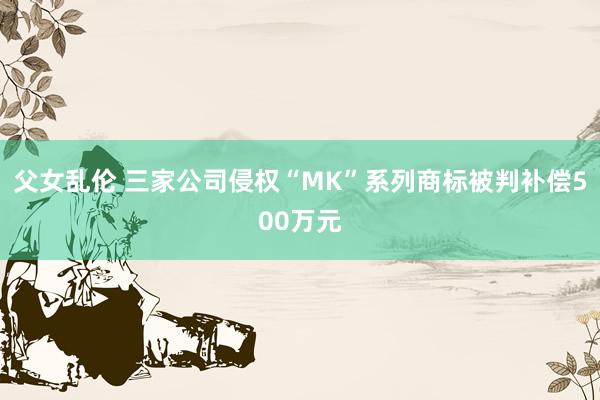 父女乱伦 三家公司侵权“MK”系列商标被判补偿500万元
