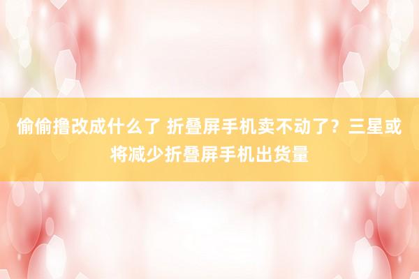 偷偷撸改成什么了 折叠屏手机卖不动了？三星或将减少折叠屏手机出货量