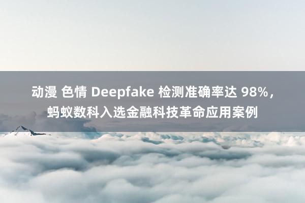 动漫 色情 Deepfake 检测准确率达 98%，蚂蚁数科入选金融科技革命应用案例