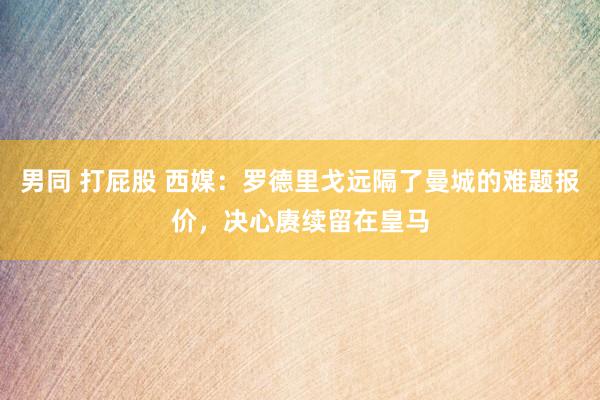 男同 打屁股 西媒：罗德里戈远隔了曼城的难题报价，决心赓续留在皇马