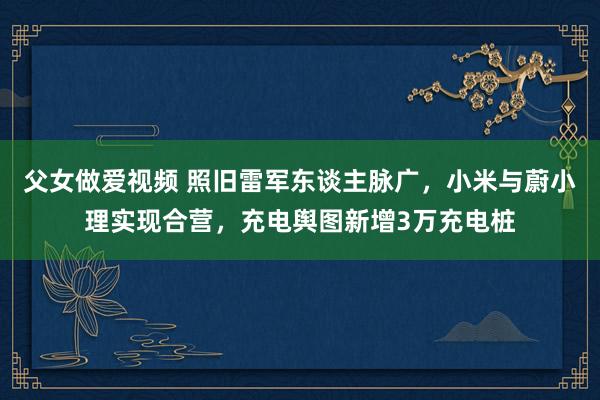 父女做爱视频 照旧雷军东谈主脉广，小米与蔚小理实现合营，充电舆图新增3万充电桩