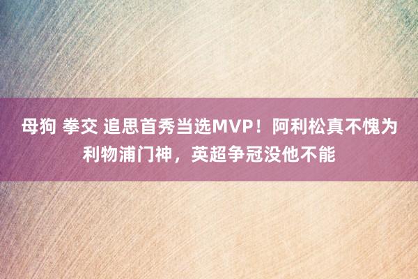 母狗 拳交 追思首秀当选MVP！阿利松真不愧为利物浦门神，英超争冠没他不能