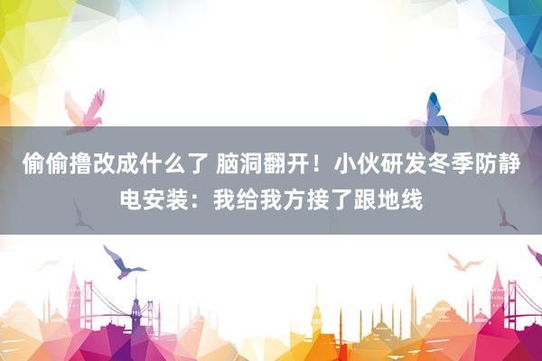 偷偷撸改成什么了 脑洞翻开！小伙研发冬季防静电安装：我给我方接了跟地线