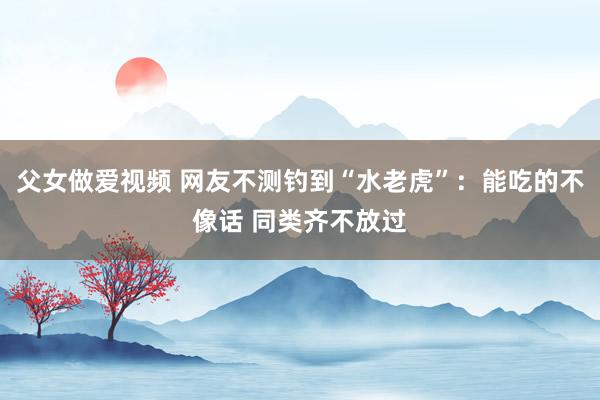 父女做爱视频 网友不测钓到“水老虎”：能吃的不像话 同类齐不放过