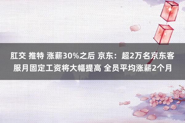 肛交 推特 涨薪30%之后 京东：超2万名京东客服月固定工资将大幅提高 全员平均涨薪2个月
