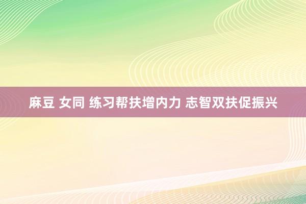 麻豆 女同 练习帮扶增内力 志智双扶促振兴