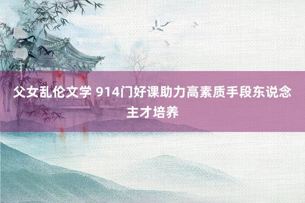 父女乱伦文学 914门好课助力高素质手段东说念主才培养