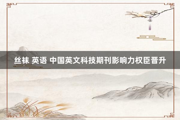 丝袜 英语 中国英文科技期刊影响力权臣晋升