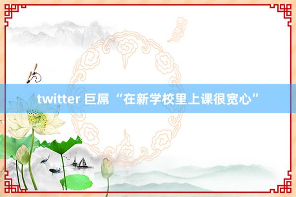 twitter 巨屌 “在新学校里上课很宽心”