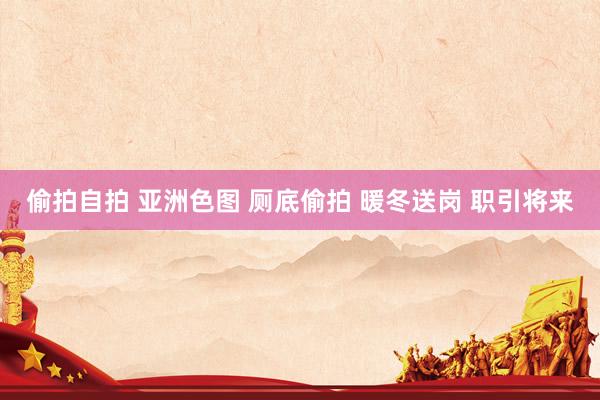 偷拍自拍 亚洲色图 厕底偷拍 暖冬送岗 职引将来