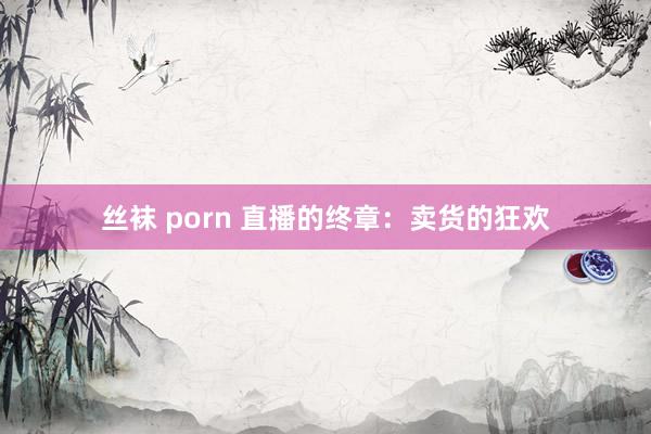 丝袜 porn 直播的终章：卖货的狂欢