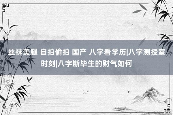 丝袜美腿 自拍偷拍 国产 八字看学历|八字测授室时刻|八字断毕生的财气如何
