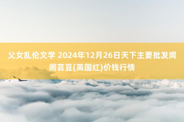 父女乱伦文学 2024年12月26日天下主要批发阛阓芸豆(英国红)价钱行情