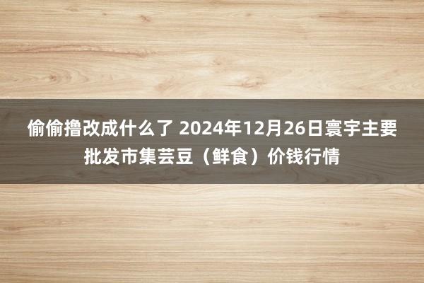 偷偷撸改成什么了 2024年12月26日寰宇主要批发市集芸豆（鲜食）价钱行情