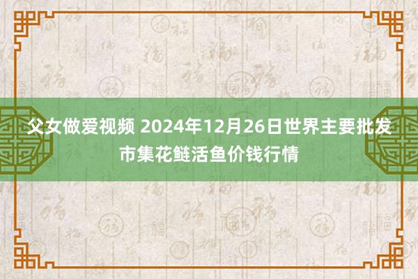 父女做爱视频 2024年12月26日世界主要批发市集花鲢活鱼价钱行情