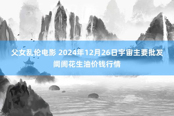 父女乱伦电影 2024年12月26日宇宙主要批发阛阓花生油价钱行情
