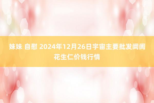 妹妹 自慰 2024年12月26日宇宙主要批发阛阓花生仁价钱行情