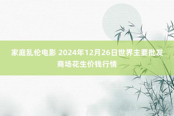 家庭乱伦电影 2024年12月26日世界主要批发商场花生价钱行情