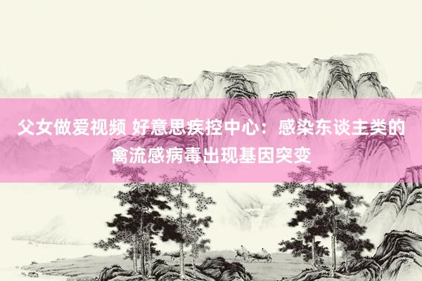 父女做爱视频 好意思疾控中心：感染东谈主类的禽流感病毒出现基因突变