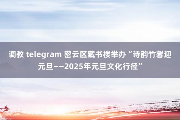 调教 telegram 密云区藏书楼举办“诗韵竹馨迎元旦——2025年元旦文化行径”