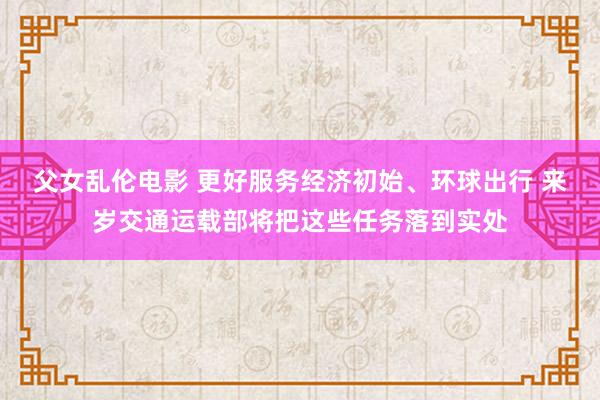 父女乱伦电影 更好服务经济初始、环球出行 来岁交通运载部将把这些任务落到实处