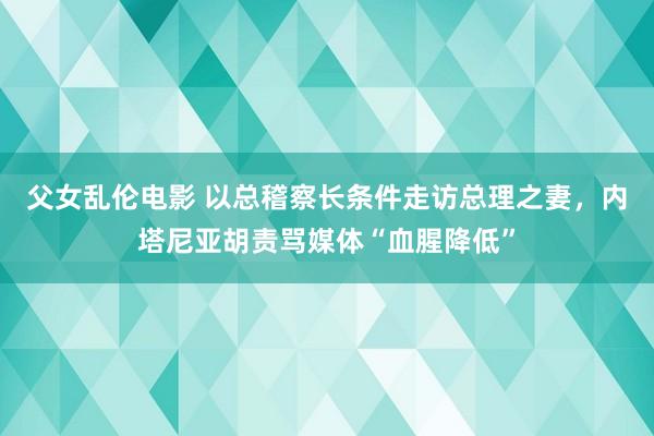 父女乱伦电影 以总稽察长条件走访总理之妻，内塔尼亚胡责骂媒体“血腥降低”