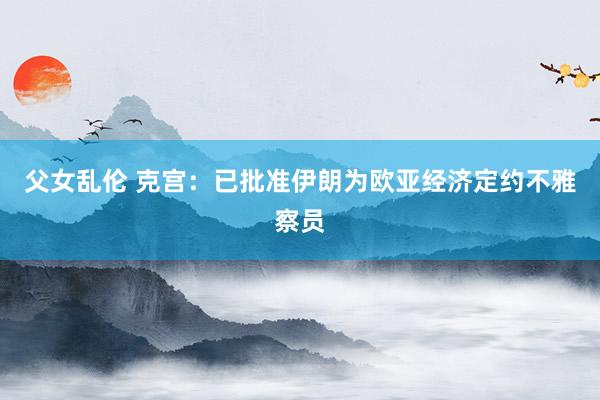 父女乱伦 克宫：已批准伊朗为欧亚经济定约不雅察员
