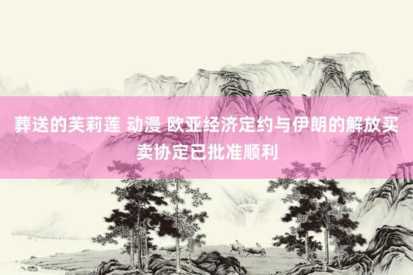 葬送的芙莉莲 动漫 欧亚经济定约与伊朗的解放买卖协定已批准顺利