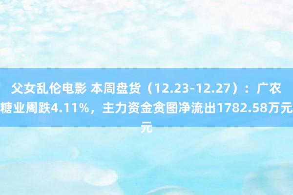 父女乱伦电影 本周盘货（12.23-12.27）：广农糖业周跌4.11%，主力资金贪图净流出1782.58万元