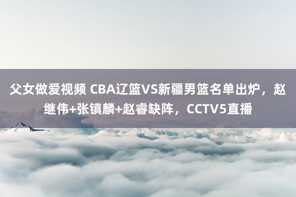 父女做爱视频 CBA辽篮VS新疆男篮名单出炉，赵继伟+张镇麟+赵睿缺阵，CCTV5直播