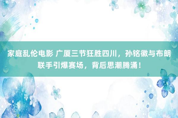 家庭乱伦电影 广厦三节狂胜四川，孙铭徽与布朗联手引爆赛场，背后思潮腾涌！