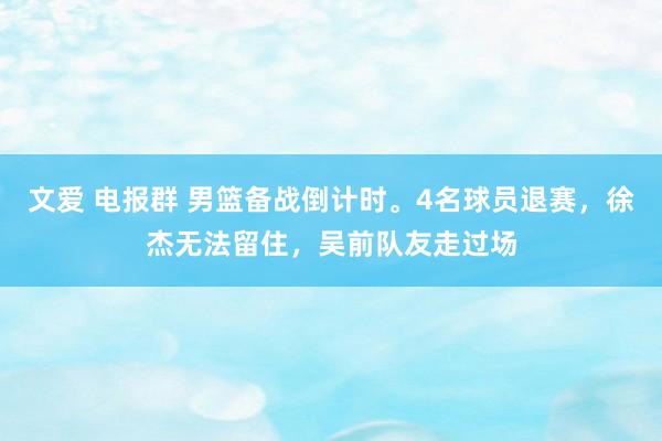 文爱 电报群 男篮备战倒计时。4名球员退赛，徐杰无法留住，吴前队友走过场