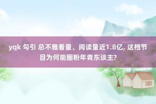 yqk 勾引 总不雅看量、阅读量近1.8亿， 这档节目为何能圈粉年青东谈主?