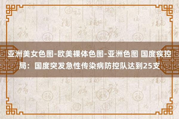 亚洲美女色图-欧美裸体色图-亚洲色图 国度疾控局：国度突发急性传染病防控队达到25支