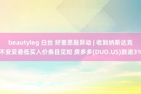 beautyleg 白丝 好意思股异动 | 收到纳斯达克不安妥最低买入价条目见知 房多多(DUO.US)跌逾3%