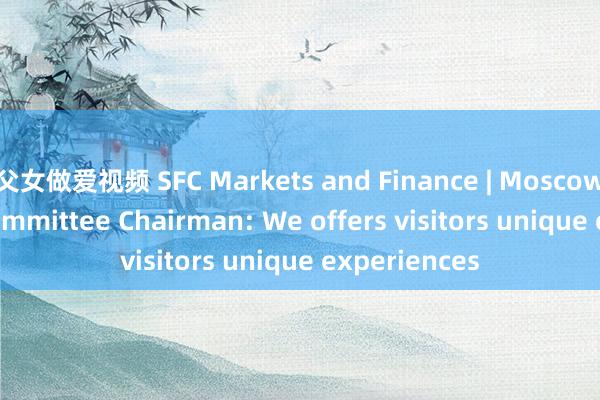 父女做爱视频 SFC Markets and Finance | Moscow Tourism Committee Chairman: We offers visitors unique experiences