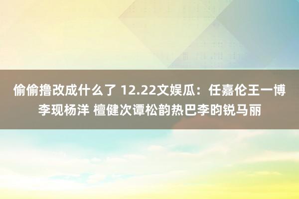 偷偷撸改成什么了 12.22文娱瓜：任嘉伦王一博李现杨洋 檀健次谭松韵热巴李昀锐马丽