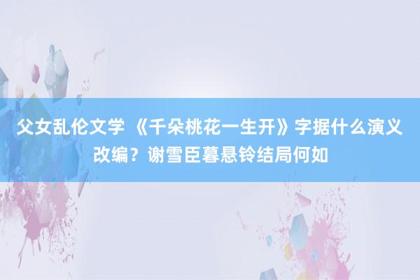 父女乱伦文学 《千朵桃花一生开》字据什么演义改编？谢雪臣暮悬铃结局何如