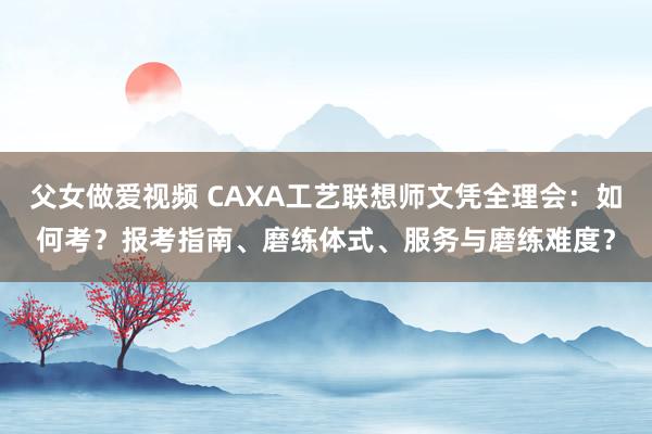 父女做爱视频 CAXA工艺联想师文凭全理会：如何考？报考指南、磨练体式、服务与磨练难度？