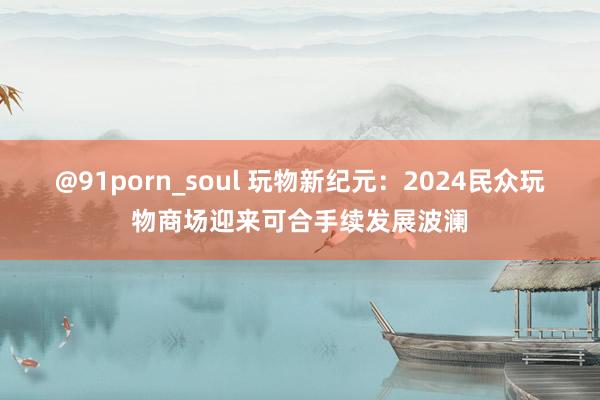 @91porn_soul 玩物新纪元：2024民众玩物商场迎来可合手续发展波澜