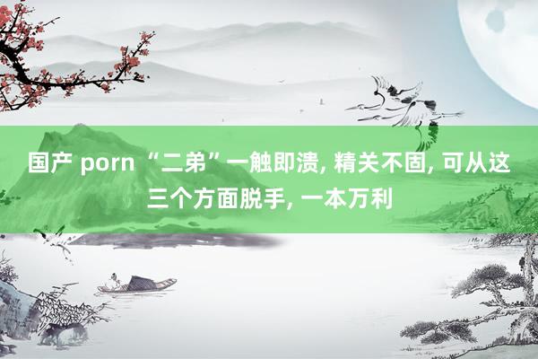 国产 porn “二弟”一触即溃， 精关不固， 可从这三个方面脱手， 一本万利