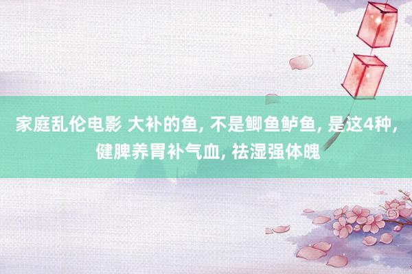 家庭乱伦电影 大补的鱼， 不是鲫鱼鲈鱼， 是这4种， 健脾养胃补气血， 祛湿强体魄