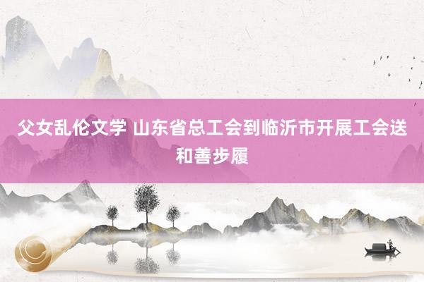 父女乱伦文学 山东省总工会到临沂市开展工会送和善步履