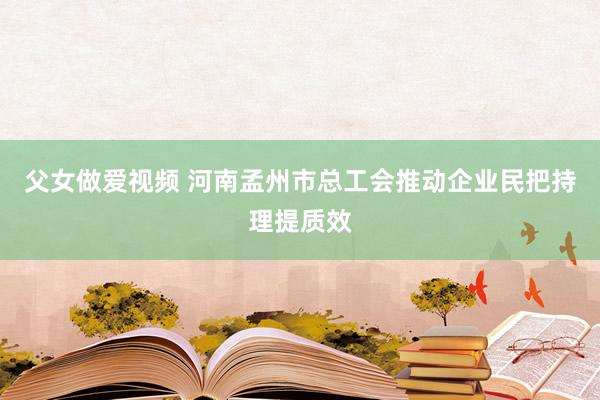 父女做爱视频 河南孟州市总工会推动企业民把持理提质效