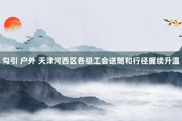 勾引 户外 天津河西区各级工会送随和行径握续升温