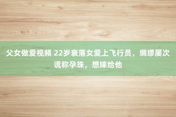 父女做爱视频 22岁衰落女爱上飞行员，绸缪屡次谎称孕珠，想嫁给他