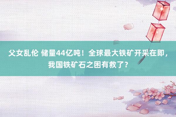 父女乱伦 储量44亿吨！全球最大铁矿开采在即，我国铁矿石之困有救了？