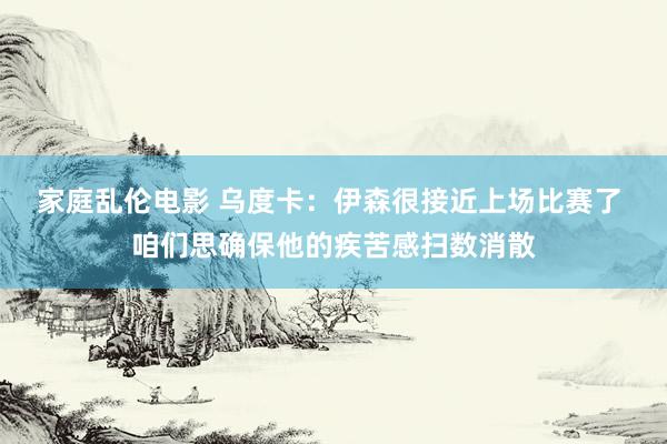 家庭乱伦电影 乌度卡：伊森很接近上场比赛了 咱们思确保他的疾苦感扫数消散