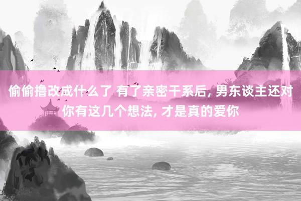 偷偷撸改成什么了 有了亲密干系后， 男东谈主还对你有这几个想法， 才是真的爱你